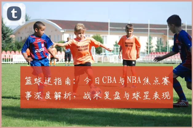 篮球迷指南:今日CBA与NBA焦点赛事深度解析,战术复盘与球星表现全览