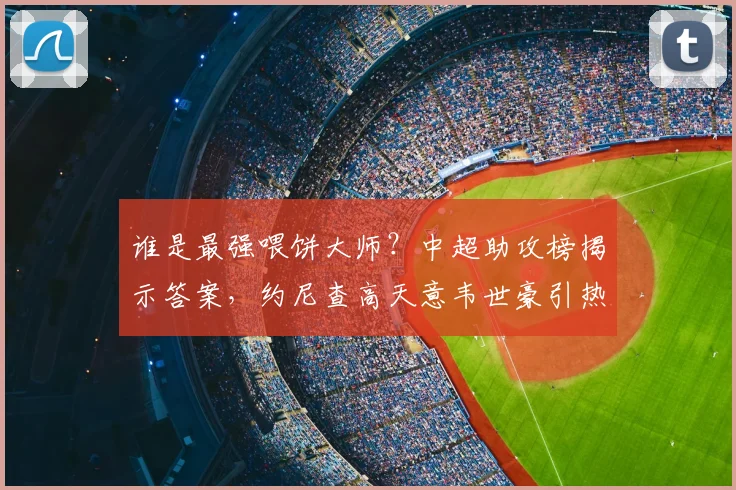 谁是最强喂饼大师?中超助攻榜揭示答案,约尼查高天意韦世豪引热议