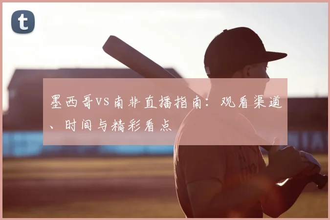墨西哥vs南非直播指南:观看渠道、时间与精彩看点