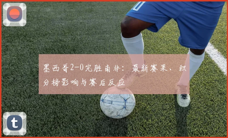 墨西哥2-0完胜南非：最新赛果、积分榜影响与赛后反应