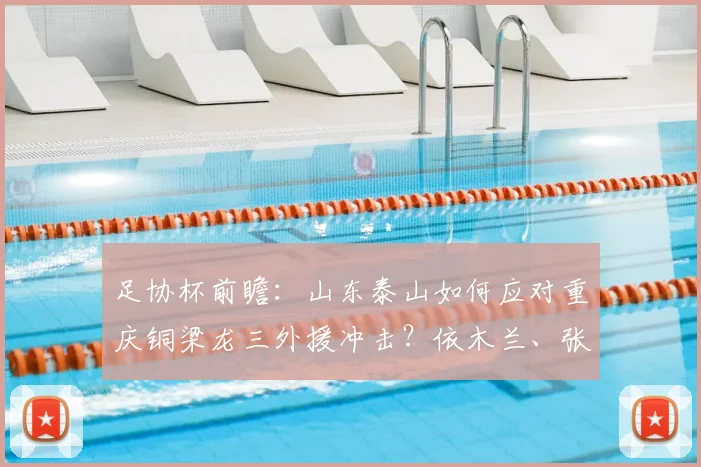 足协杯前瞻:山东泰山如何应对重庆铜梁龙三外援冲击?依木兰、张英凯或成胜负手
