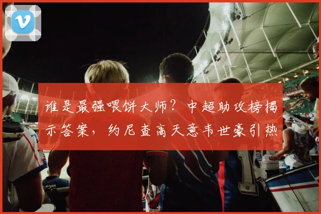 谁是最强喂饼大师？中超助攻榜揭示答案，约尼查高天意韦世豪引热议