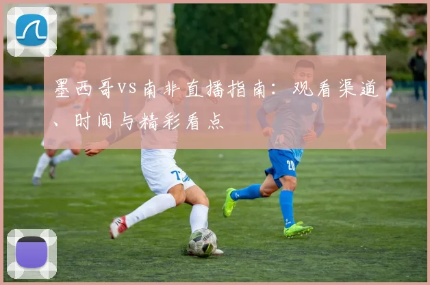 墨西哥vs南非直播指南:观看渠道、时间与精彩看点