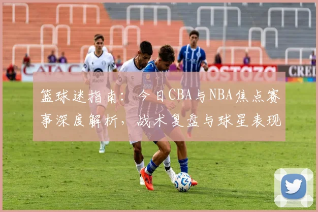 篮球迷指南：今日CBA与NBA焦点赛事深度解析，战术复盘与球星表现全览