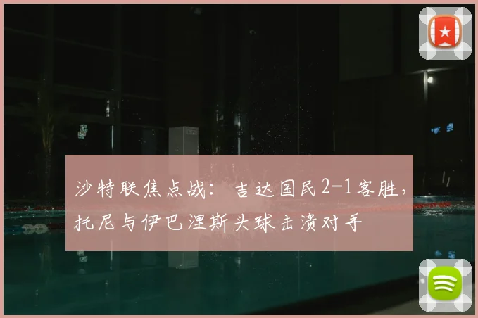 沙特联焦点战:吉达国民2-1客胜,托尼与伊巴涅斯头球击溃对手