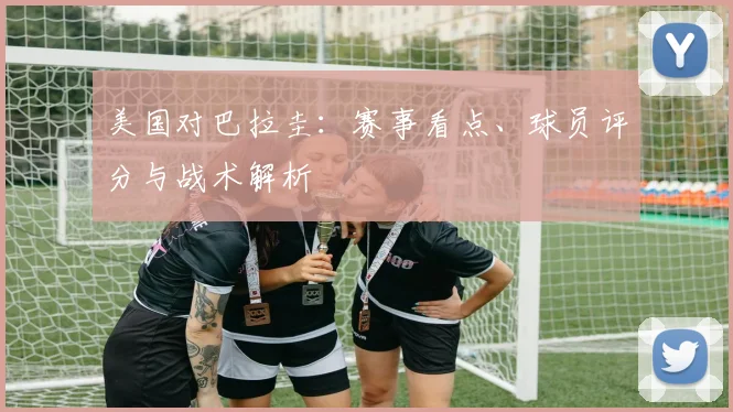 美国对巴拉圭:赛事看点、球员评分与战术解析