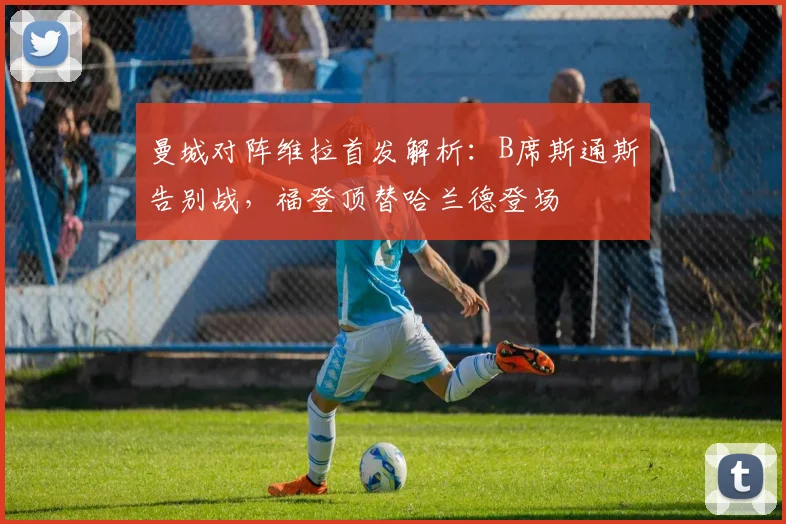 曼城对阵维拉首发解析：B席斯通斯告别战，福登顶替哈兰德登场