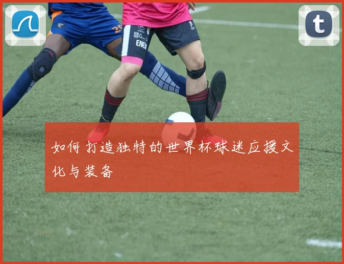 如何打造独特的世界杯球迷应援文化与装备