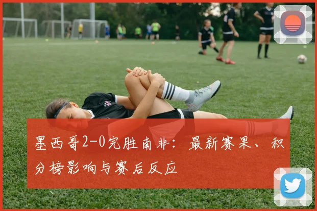 墨西哥2-0完胜南非：最新赛果、积分榜影响与赛后反应