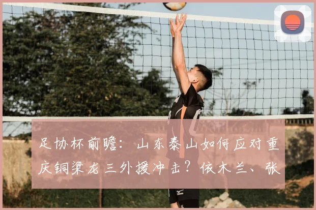 足协杯前瞻:山东泰山如何应对重庆铜梁龙三外援冲击?依木兰、张英凯或成胜负手